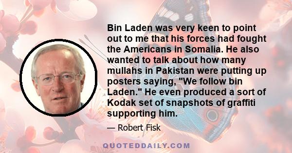 Bin Laden was very keen to point out to me that his forces had fought the Americans in Somalia. He also wanted to talk about how many mullahs in Pakistan were putting up posters saying, We follow bin Laden. He even