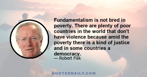 Fundamentalism is not bred in poverty. There are plenty of poor countries in the world that don't have violence because amid the poverty there is a kind of justice and in some countries a democracy.