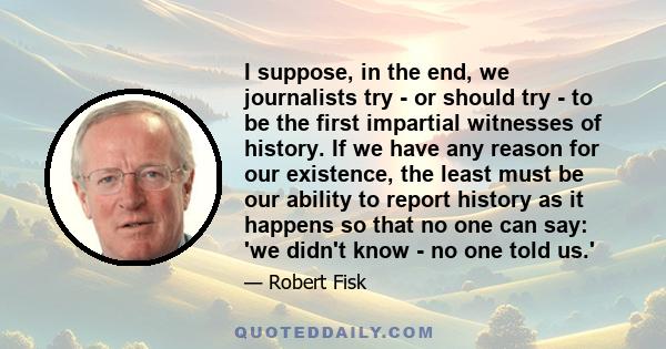 I suppose, in the end, we journalists try - or should try - to be the first impartial witnesses of history. If we have any reason for our existence, the least must be our ability to report history as it happens so that