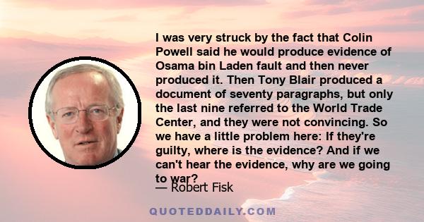 I was very struck by the fact that Colin Powell said he would produce evidence of Osama bin Laden fault and then never produced it. Then Tony Blair produced a document of seventy paragraphs, but only the last nine