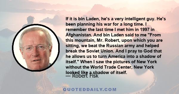 If it is bin Laden, he's a very intelligent guy. He's been planning his war for a long time. I remember the last time I met him in 1997 in Afghanistan. And bin Laden said to me From this mountain, Mr. Robert, upon which 