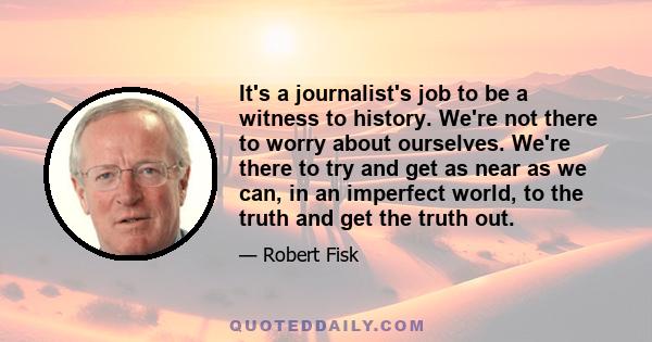 It's a journalist's job to be a witness to history. We're not there to worry about ourselves. We're there to try and get as near as we can, in an imperfect world, to the truth and get the truth out.