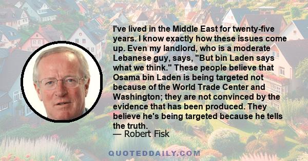 I've lived in the Middle East for twenty-five years. I know exactly how these issues come up. Even my landlord, who is a moderate Lebanese guy, says, But bin Laden says what we think. These people believe that Osama bin 