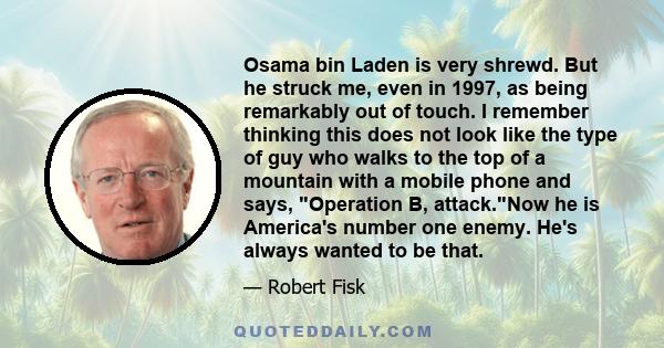 Osama bin Laden is very shrewd. But he struck me, even in 1997, as being remarkably out of touch. I remember thinking this does not look like the type of guy who walks to the top of a mountain with a mobile phone and