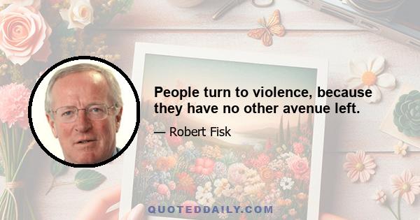 People turn to violence, because they have no other avenue left.