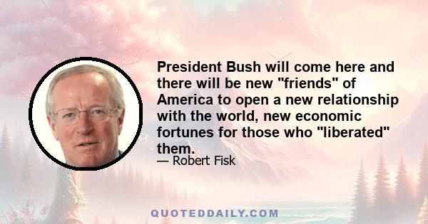 President Bush will come here and there will be new friends of America to open a new relationship with the world, new economic fortunes for those who liberated them.