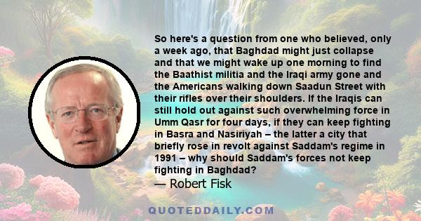 So here's a question from one who believed, only a week ago, that Baghdad might just collapse and that we might wake up one morning to find the Baathist militia and the Iraqi army gone and the Americans walking down