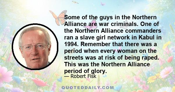 Some of the guys in the Northern Alliance are war criminals. One of the Northern Alliance commanders ran a slave girl network in Kabul in 1994. Remember that there was a period when every woman on the streets was at