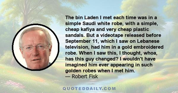 The bin Laden I met each time was in a simple Saudi white robe, with a simple, cheap kafiya and very cheap plastic sandals. But a videotape released before September 11, which I saw on Lebanese television, had him in a