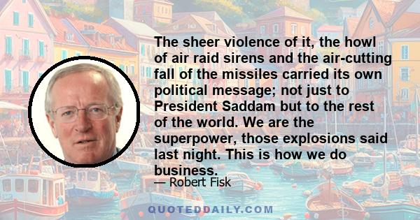 The sheer violence of it, the howl of air raid sirens and the air-cutting fall of the missiles carried its own political message; not just to President Saddam but to the rest of the world. We are the superpower, those