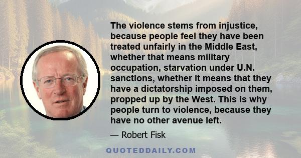 The violence stems from injustice, because people feel they have been treated unfairly in the Middle East, whether that means military occupation, starvation under U.N. sanctions, whether it means that they have a