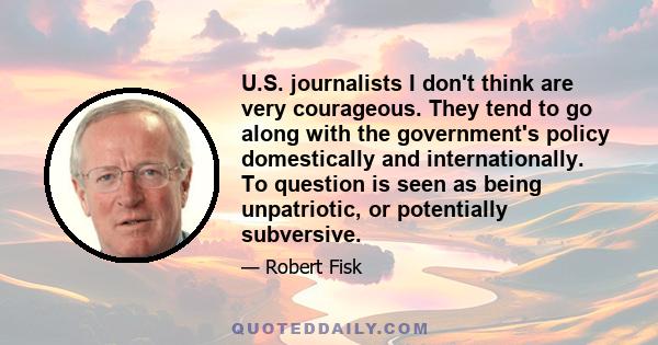 U.S. journalists I don't think are very courageous. They tend to go along with the government's policy domestically and internationally. To question is seen as being unpatriotic, or potentially subversive.