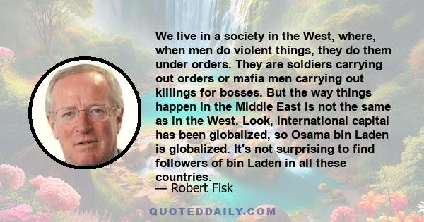 We live in a society in the West, where, when men do violent things, they do them under orders. They are soldiers carrying out orders or mafia men carrying out killings for bosses. But the way things happen in the