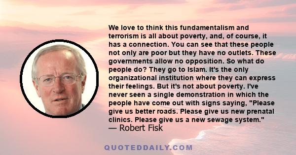 We love to think this fundamentalism and terrorism is all about poverty, and, of course, it has a connection. You can see that these people not only are poor but they have no outlets. These governments allow no