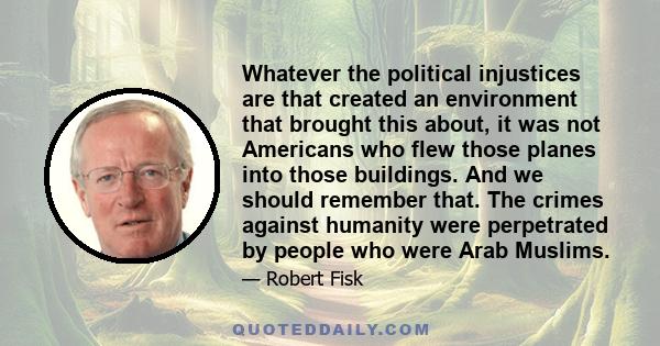 Whatever the political injustices are that created an environment that brought this about, it was not Americans who flew those planes into those buildings. And we should remember that. The crimes against humanity were