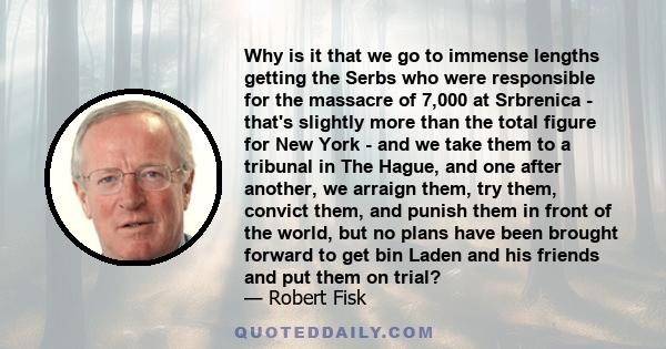 Why is it that we go to immense lengths getting the Serbs who were responsible for the massacre of 7,000 at Srbrenica-that's slightly more than the total figure for New York 9/11-and we take them to a tribunal in The