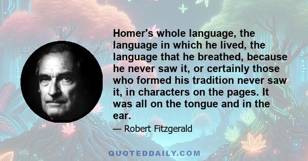 Homer's whole language, the language in which he lived, the language that he breathed, because he never saw it, or certainly those who formed his tradition never saw it, in characters on the pages. It was all on the