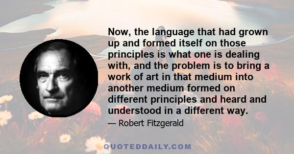 Now, the language that had grown up and formed itself on those principles is what one is dealing with, and the problem is to bring a work of art in that medium into another medium formed on different principles and