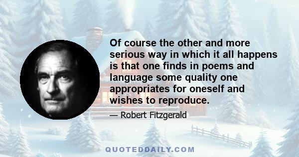 Of course the other and more serious way in which it all happens is that one finds in poems and language some quality one appropriates for oneself and wishes to reproduce.