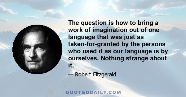 The question is how to bring a work of imagination out of one language that was just as taken-for-granted by the persons who used it as our language is by ourselves. Nothing strange about it.