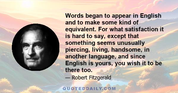 Words began to appear in English and to make some kind of equivalent. For what satisfaction it is hard to say, except that something seems unusually piercing, living, handsome, in another language, and since English is