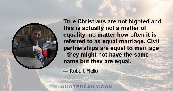 True Christians are not bigoted and this is actually not a matter of equality, no matter how often it is referred to as equal marriage. Civil partnerships are equal to marriage - they might not have the same name but