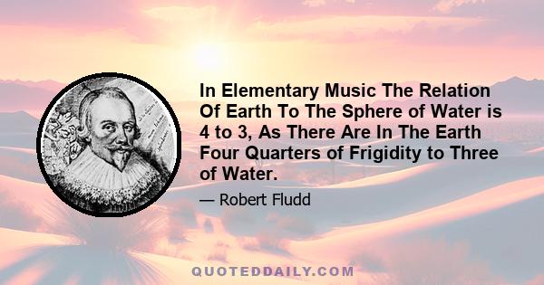 In Elementary Music The Relation Of Earth To The Sphere of Water is 4 to 3, As There Are In The Earth Four Quarters of Frigidity to Three of Water.