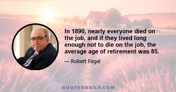 In 1890, nearly everyone died on the job, and if they lived long enough not to die on the job, the average age of retirement was 85.