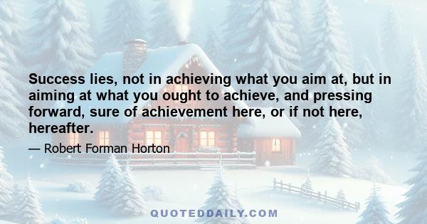 Success lies, not in achieving what you aim at, but in aiming at what you ought to achieve, and pressing forward, sure of achievement here, or if not here, hereafter.