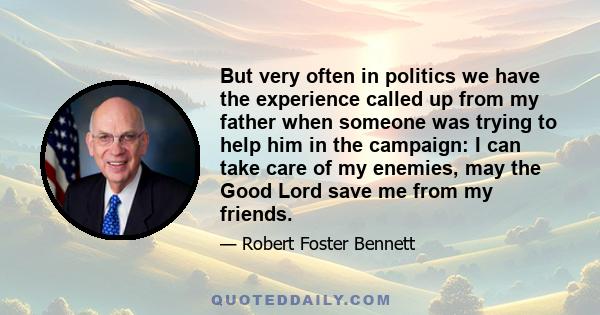 But very often in politics we have the experience called up from my father when someone was trying to help him in the campaign: I can take care of my enemies, may the Good Lord save me from my friends.