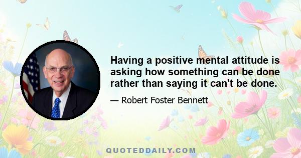 Having a positive mental attitude is asking how something can be done rather than saying it can't be done.