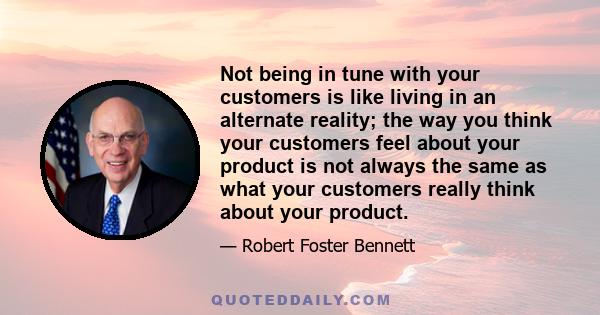 Not being in tune with your customers is like living in an alternate reality; the way you think your customers feel about your product is not always the same as what your customers really think about your product.