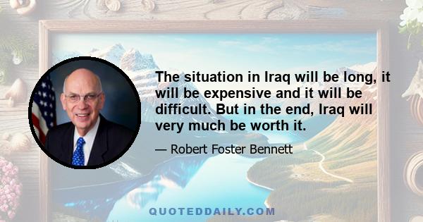 The situation in Iraq will be long, it will be expensive and it will be difficult. But in the end, Iraq will very much be worth it.