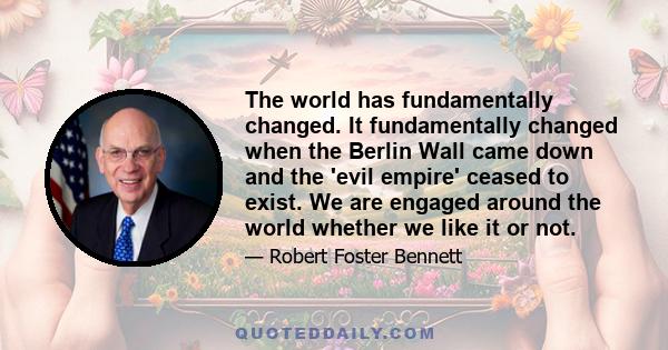 The world has fundamentally changed. It fundamentally changed when the Berlin Wall came down and the 'evil empire' ceased to exist. We are engaged around the world whether we like it or not.