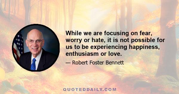 While we are focusing on fear, worry or hate, it is not possible for us to be experiencing happiness, enthusiasm or love.