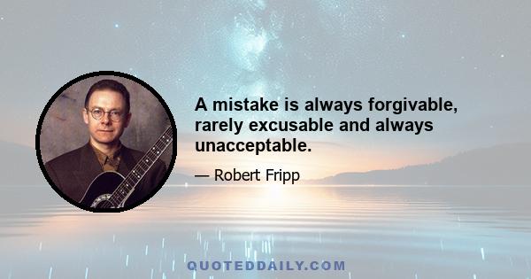 A mistake is always forgivable, rarely excusable and always unacceptable.