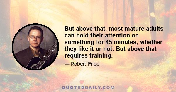 But above that, most mature adults can hold their attention on something for 45 minutes, whether they like it or not. But above that requires training.