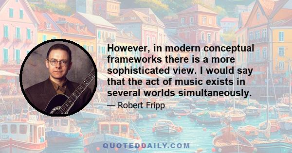 However, in modern conceptual frameworks there is a more sophisticated view. I would say that the act of music exists in several worlds simultaneously.