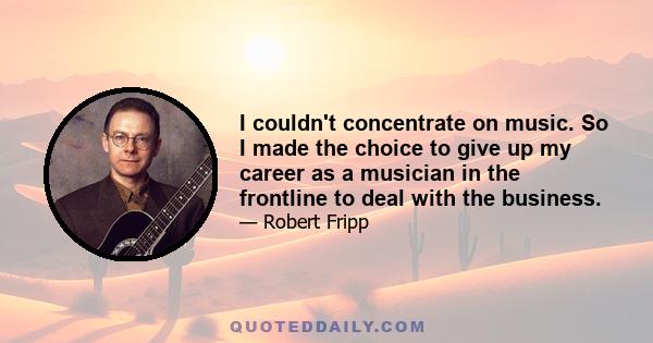 I couldn't concentrate on music. So I made the choice to give up my career as a musician in the frontline to deal with the business.