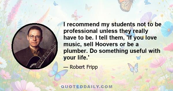 I recommend my students not to be professional unless they really have to be. I tell them, 'If you love music, sell Hoovers or be a plumber. Do something useful with your life.'