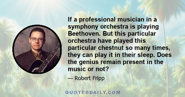 If a professional musician in a symphony orchestra is playing Beethoven. But this particular orchestra have played this particular chestnut so many times, they can play it in their sleep. Does the genius remain present