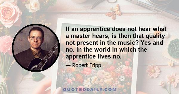 If an apprentice does not hear what a master hears, is then that quality not present in the music? Yes and no. In the world in which the apprentice lives no.