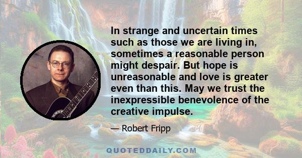 In strange and uncertain times such as those we are living in, sometimes a reasonable person might despair. But hope is unreasonable and love is greater even than this. May we trust the inexpressible benevolence of the