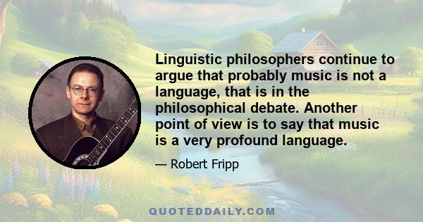 Linguistic philosophers continue to argue that probably music is not a language, that is in the philosophical debate. Another point of view is to say that music is a very profound language.