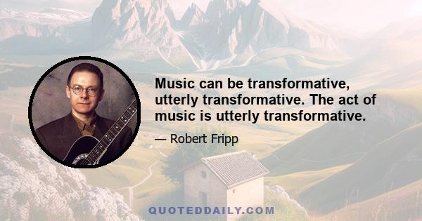 Music can be transformative, utterly transformative. The act of music is utterly transformative.