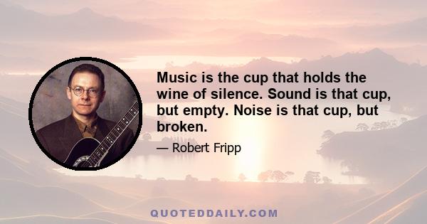 Music is the cup that holds the wine of silence. Sound is that cup, but empty. Noise is that cup, but broken.