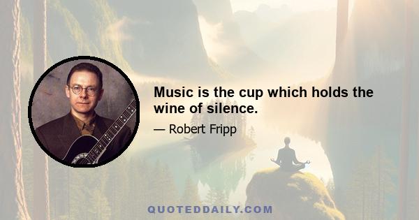 Music is the cup which holds the wine of silence.