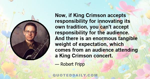 Now, if King Crimson accepts responsibility for innovating its own tradition, you can't accept responsibility for the audience. And there is an enormous tangible weight of expectation, which comes from an audience