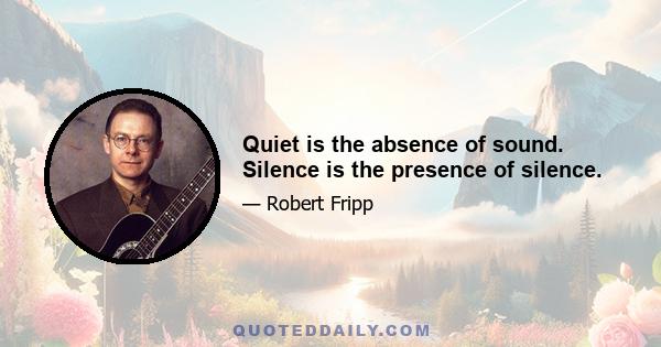 Quiet is the absence of sound. Silence is the presence of silence.