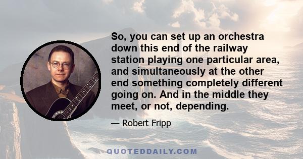 So, you can set up an orchestra down this end of the railway station playing one particular area, and simultaneously at the other end something completely different going on. And in the middle they meet, or not,